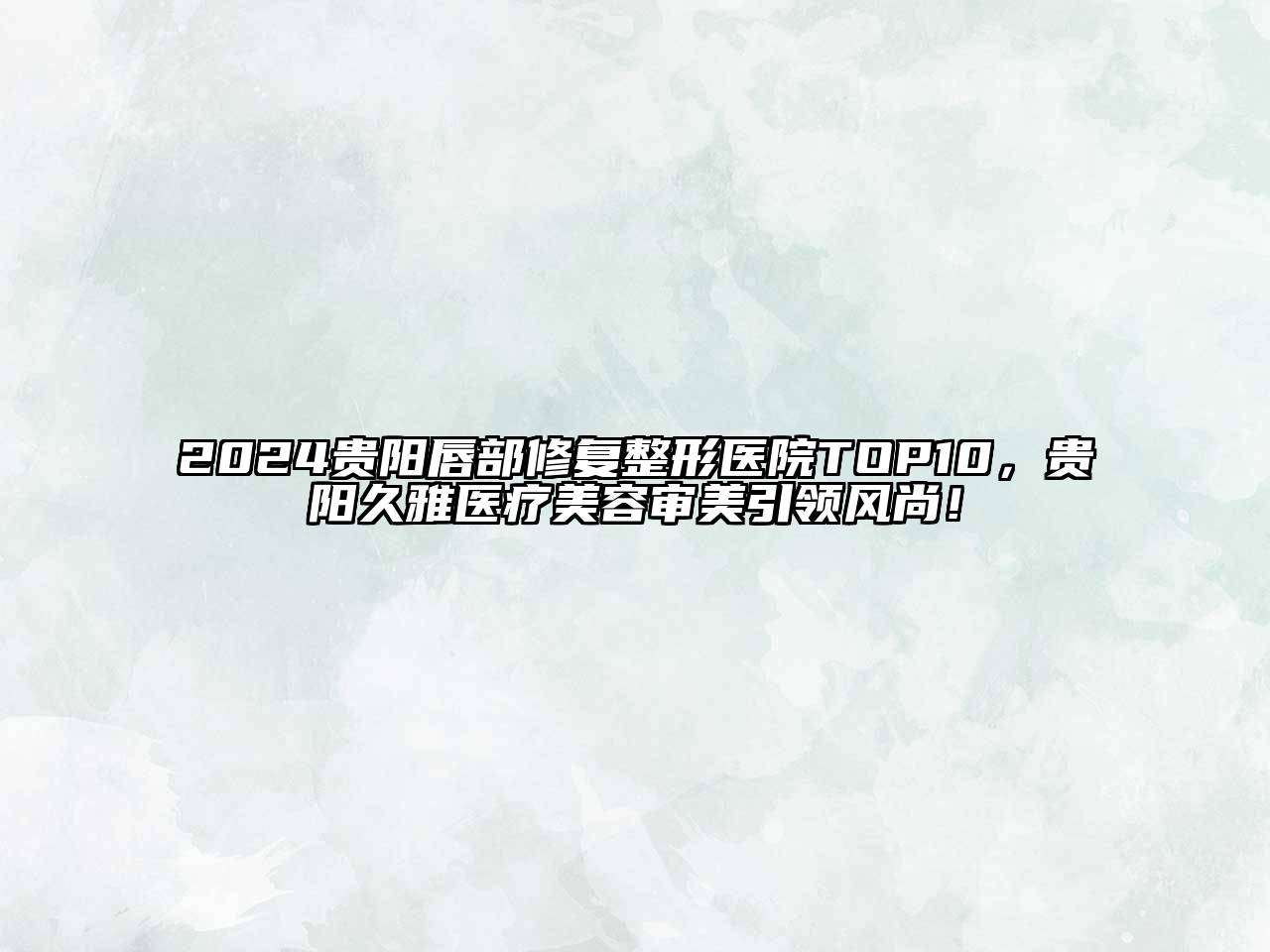 2024贵阳唇部修复整形医院TOP10，贵阳久雅医疗美容审美引领风尚！