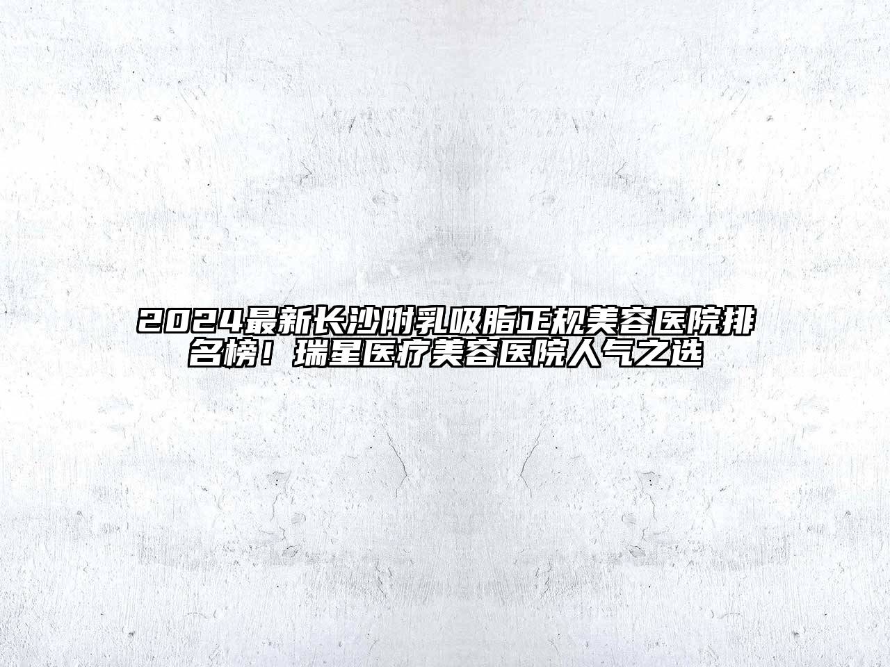 2024最新长沙附乳吸脂正规美容医院排名榜！瑞星医疗美容医院人气之选