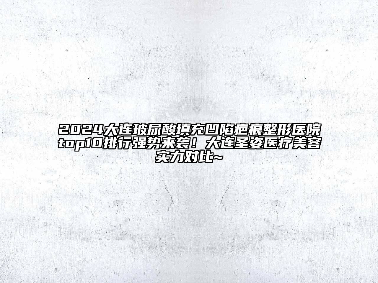2024大连玻尿酸填充凹陷疤痕整形医院top10排行强势来袭！大连圣姿医疗美容实力对比~
