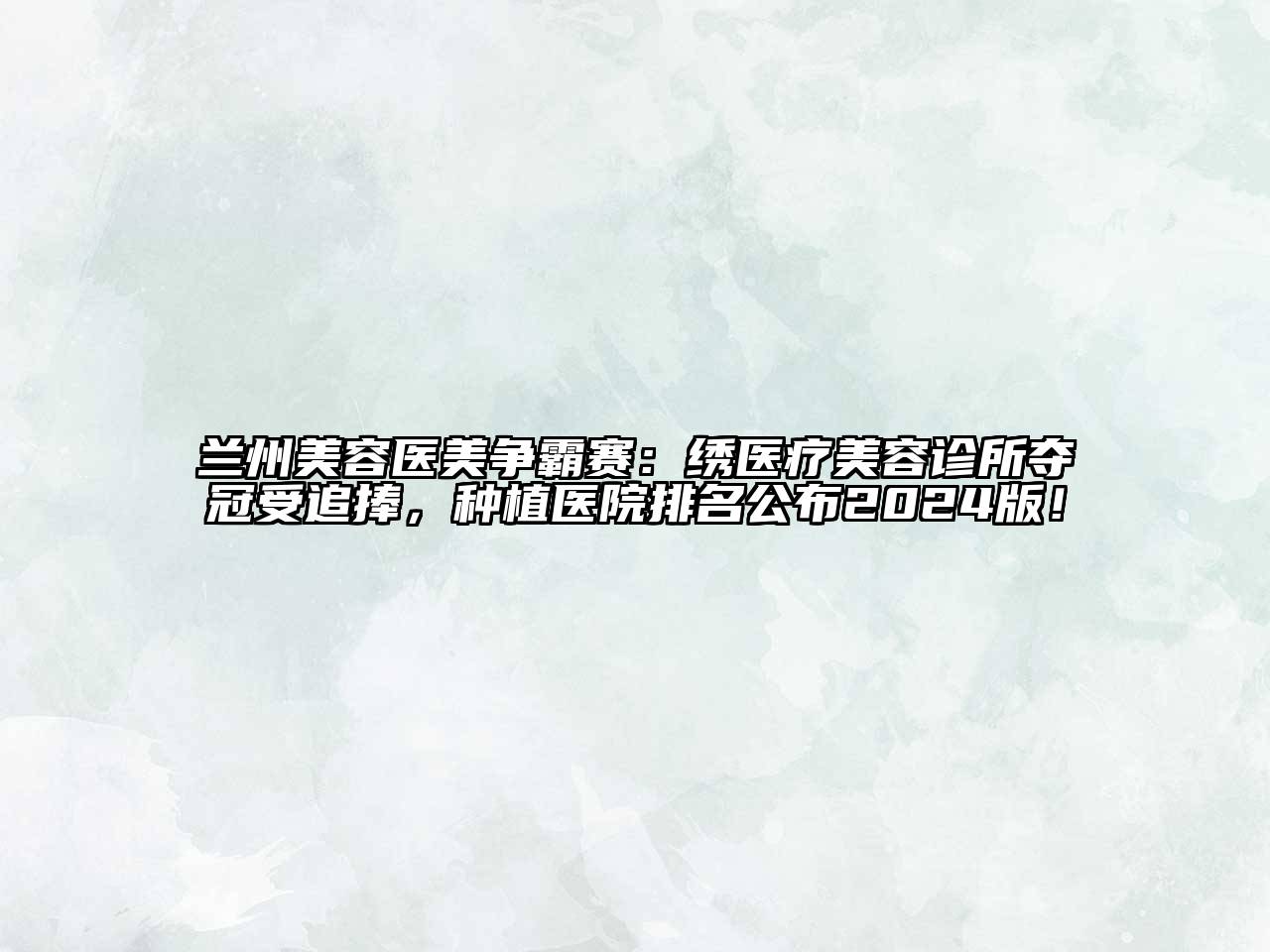 兰州美容医美争霸赛：绣医疗美容诊所夺冠受追捧，种植医院排名公布2024版！