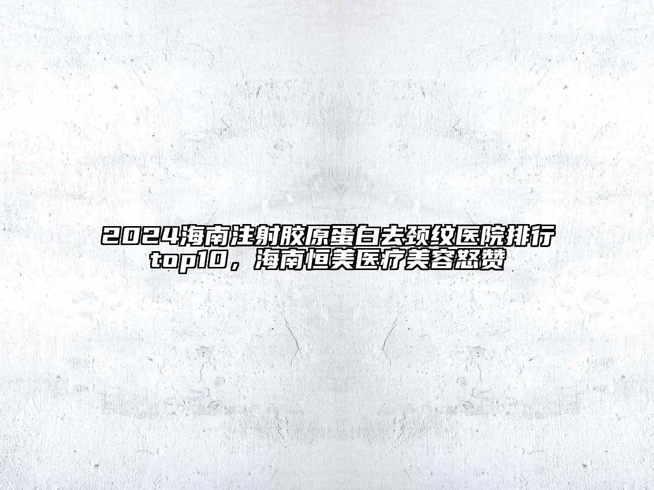 2024海南注射胶原蛋白去颈纹医院排行top10，海南恒美医疗美容怒赞