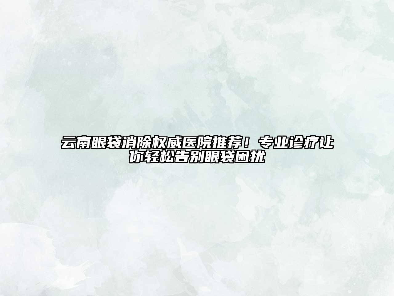 云南眼袋消除权威医院推荐！专业诊疗让你轻松告别眼袋困扰