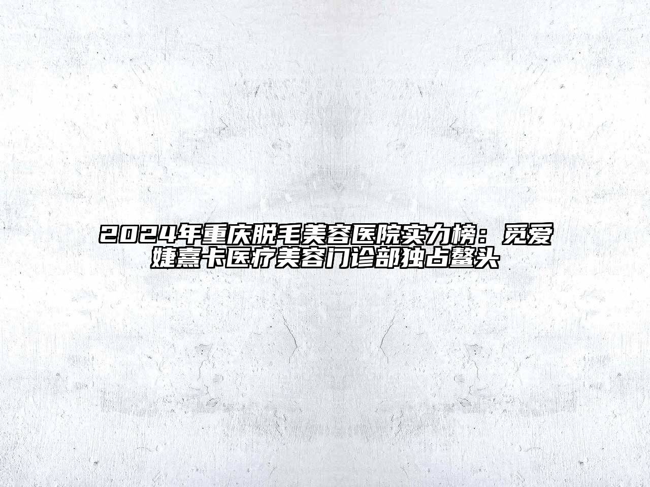 2024年重庆脱毛美容医院实力榜：觅爱婕熹卡医疗美容门诊部独占鳌头