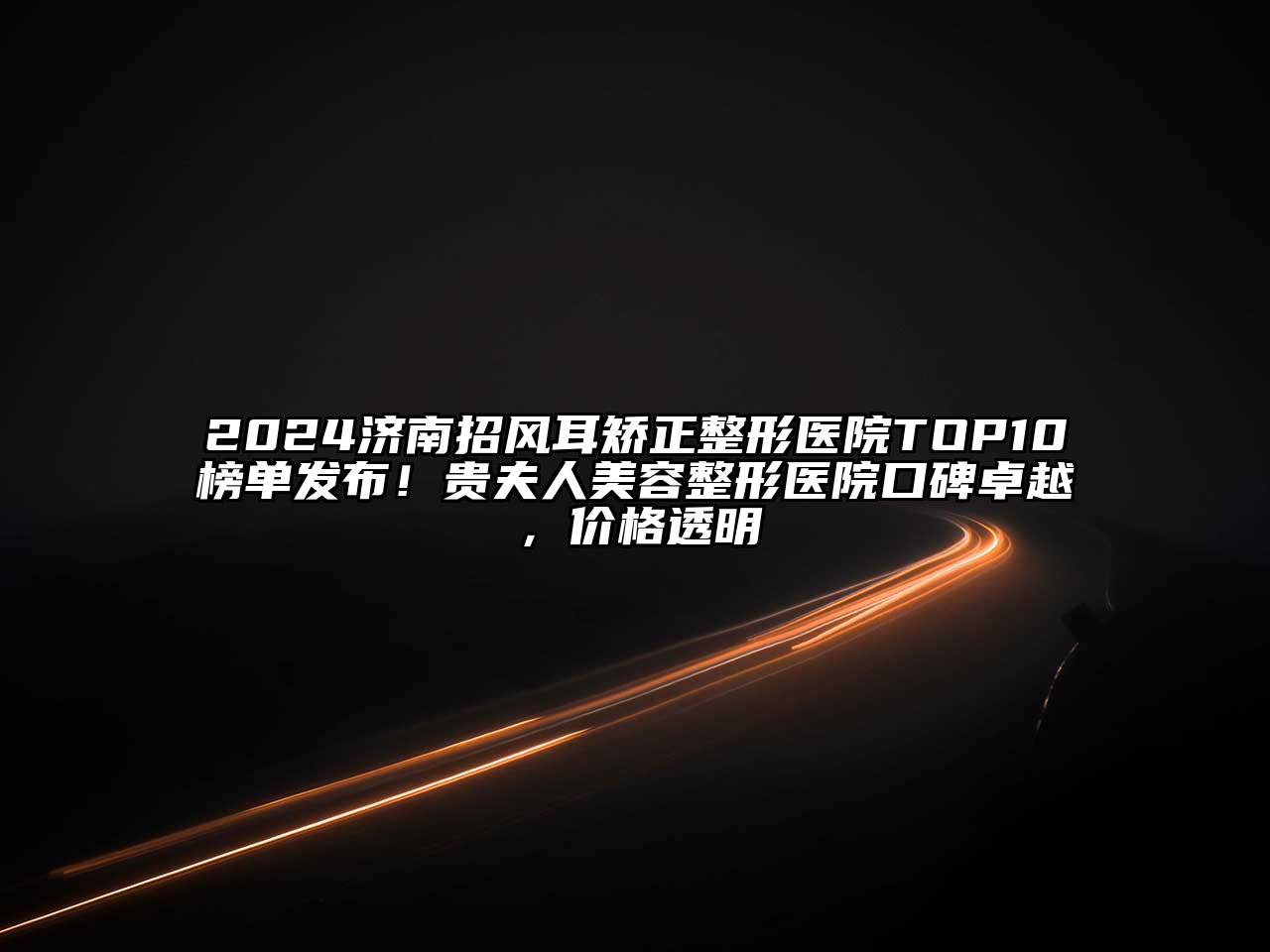 2024济南招风耳矫正整形医院TOP10榜单发布！贵夫人美容整形医院口碑卓越，价格透明