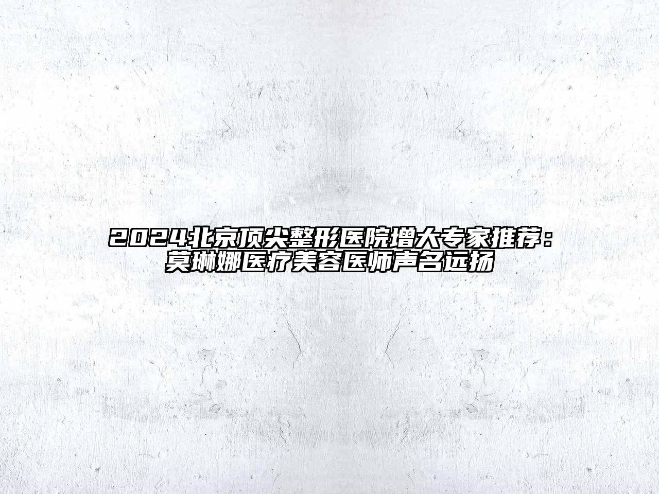 2024北京顶尖整形医院增大专家推荐：莫琳娜医疗美容医师声名远扬