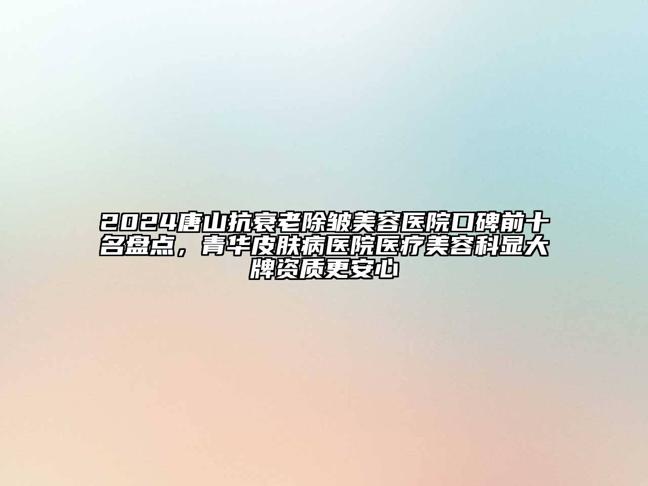 2024唐山抗衰老除皱美容医院口碑前十名盘点，青华皮肤病医院医疗美容科显大牌资质更安心