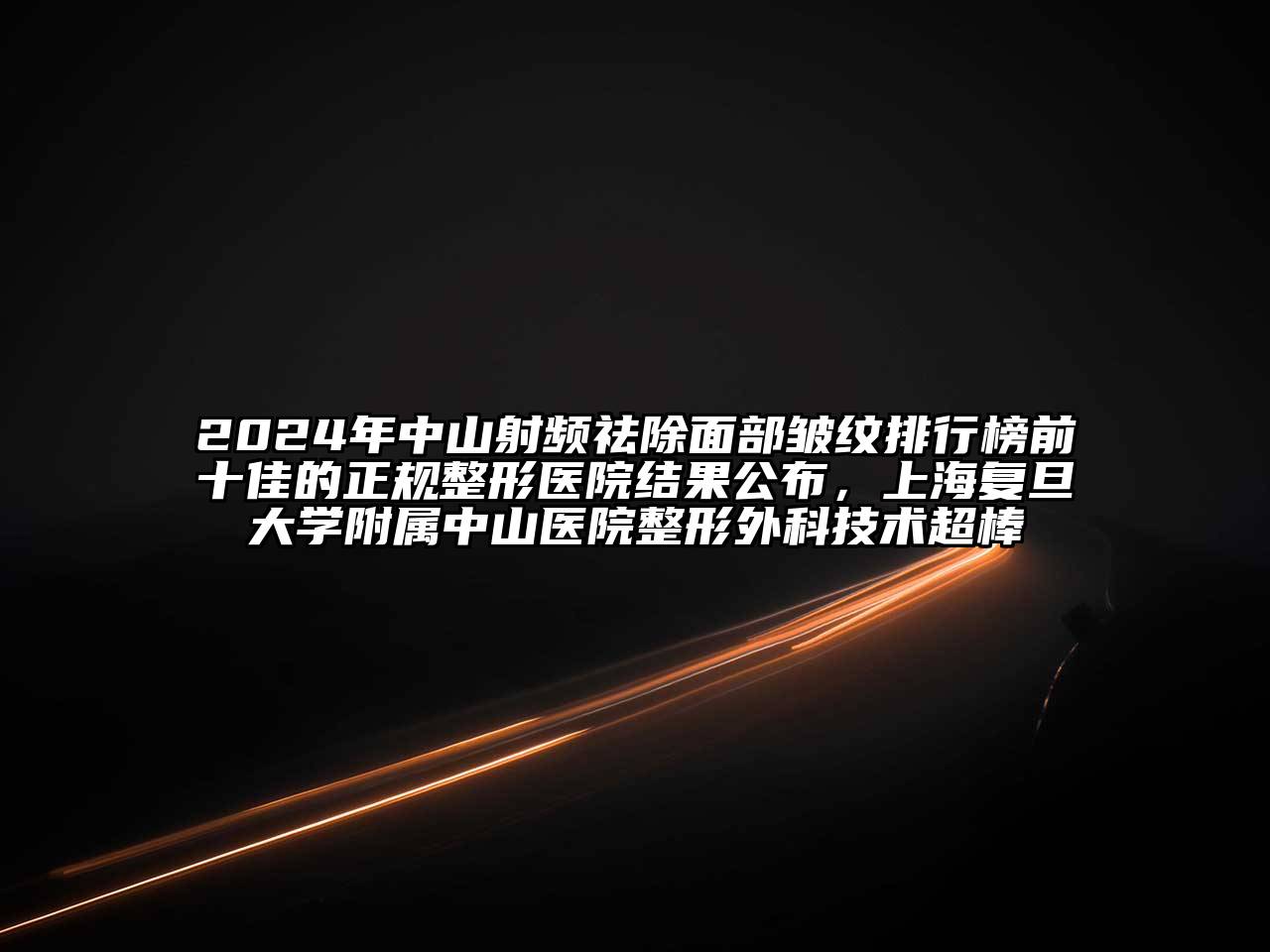 2024年中山射频祛除面部皱纹排行榜前十佳的正规整形医院结果公布，上海复旦大学附属中山医院整形外科技术超棒