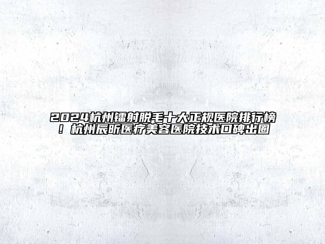 2024杭州镭射脱毛十大正规医院排行榜！杭州辰昕医疗美容医院技术口碑出圈