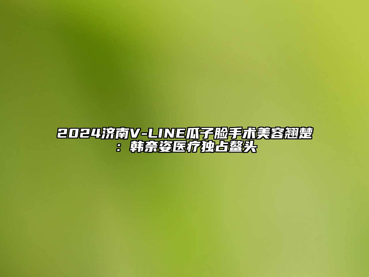 2024济南V-LINE瓜子脸手术美容翘楚：韩奈姿医疗独占鳌头
