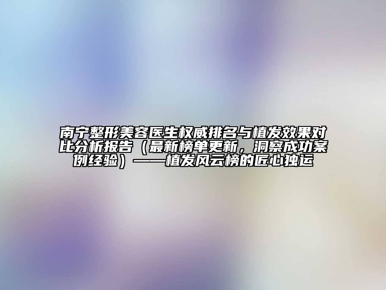 南宁整形美容医生权威排名与植发效果对比分析报告（最新榜单更新，洞察成功案例经验）——植发风云榜的匠心独运
