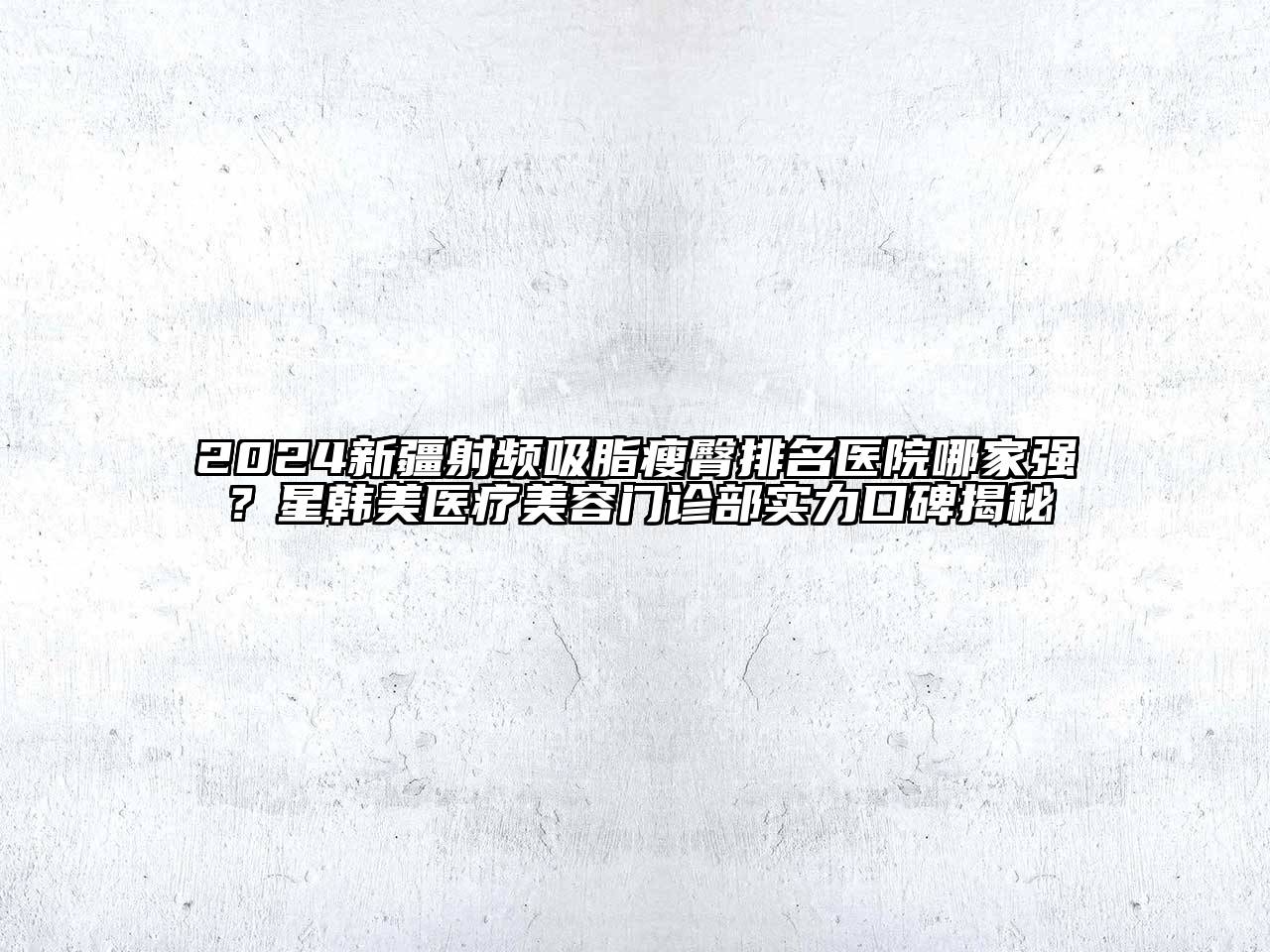 2024新疆射频吸脂瘦臀排名医院哪家强？星韩美医疗美容门诊部实力口碑揭秘