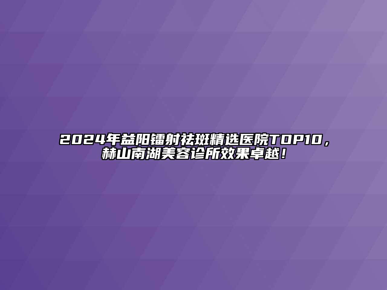 2024年益阳镭射祛斑精选医院TOP10，赫山南湖美容诊所效果卓越！
