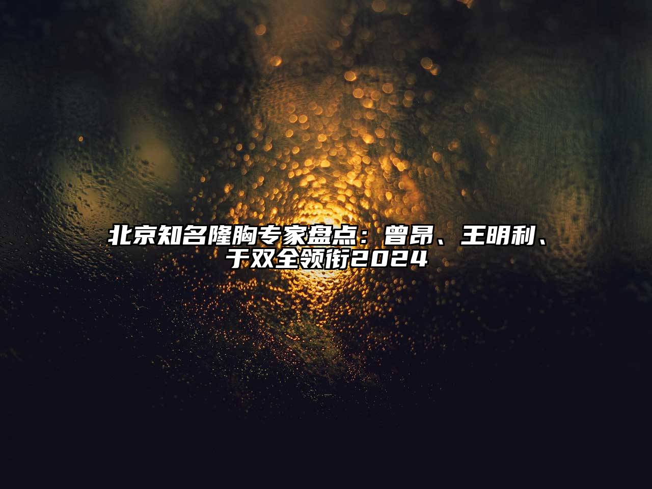 北京知名隆胸专家盘点：曾昂、王明利、于双全领衔2024