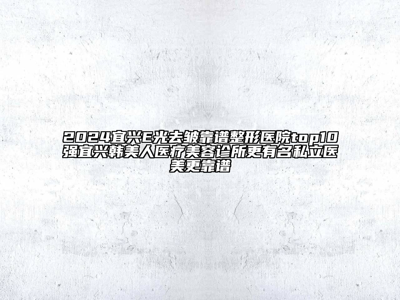 2024宜兴E光去皱靠谱整形医院top10强宜兴韩美人医疗美容诊所更有名私立医美更靠谱