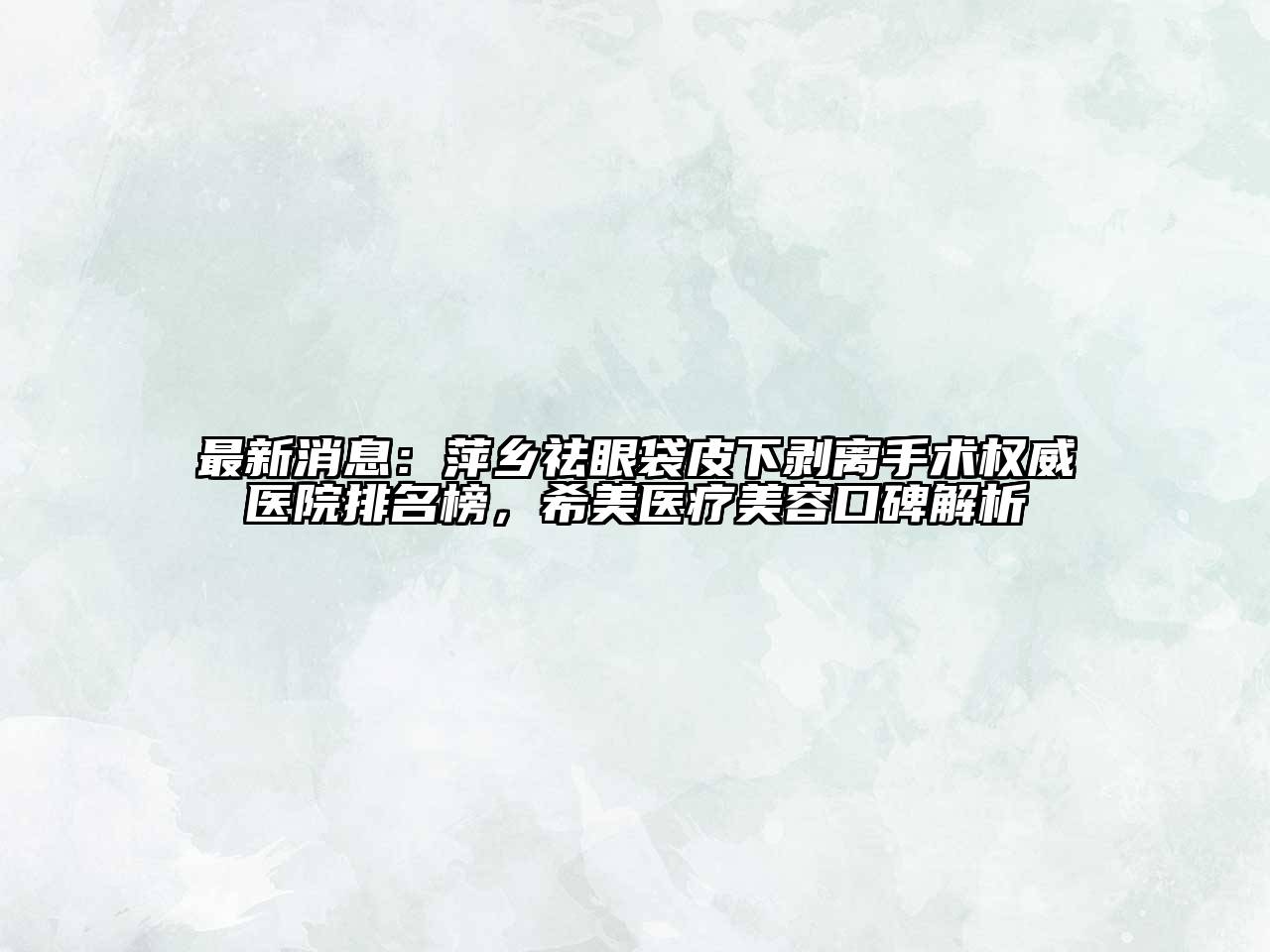 最新消息：萍乡祛眼袋皮下剥离手术权威医院排名榜，希美医疗美容口碑解析