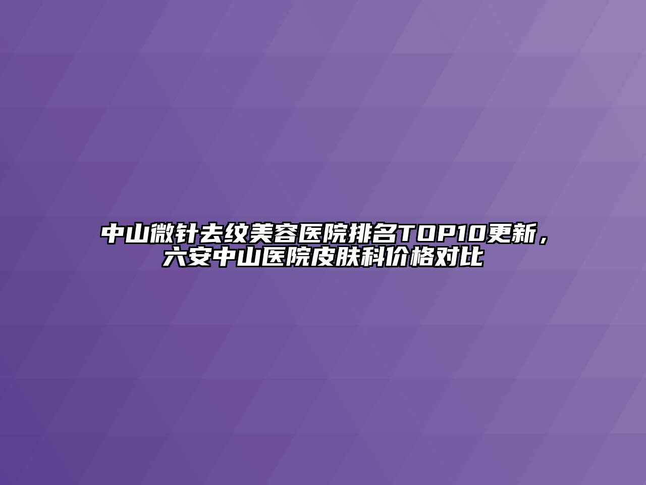 中山微针去纹美容医院排名TOP10更新，六安中山医院皮肤科价格对比