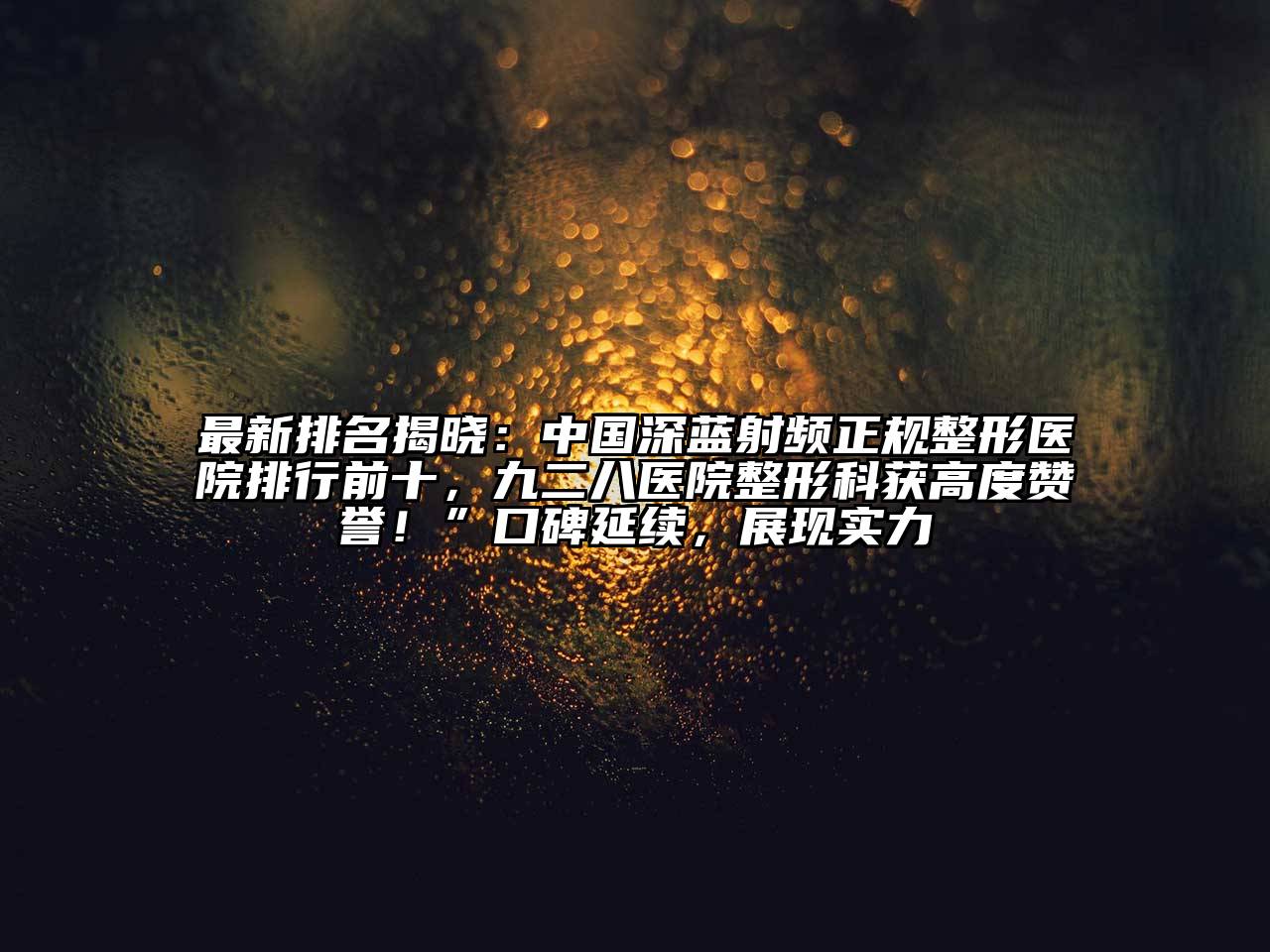 最新排名揭晓：中国深蓝射频正规整形医院排行前十，九二八医院整形科获高度赞誉！”口碑延续，展现实力