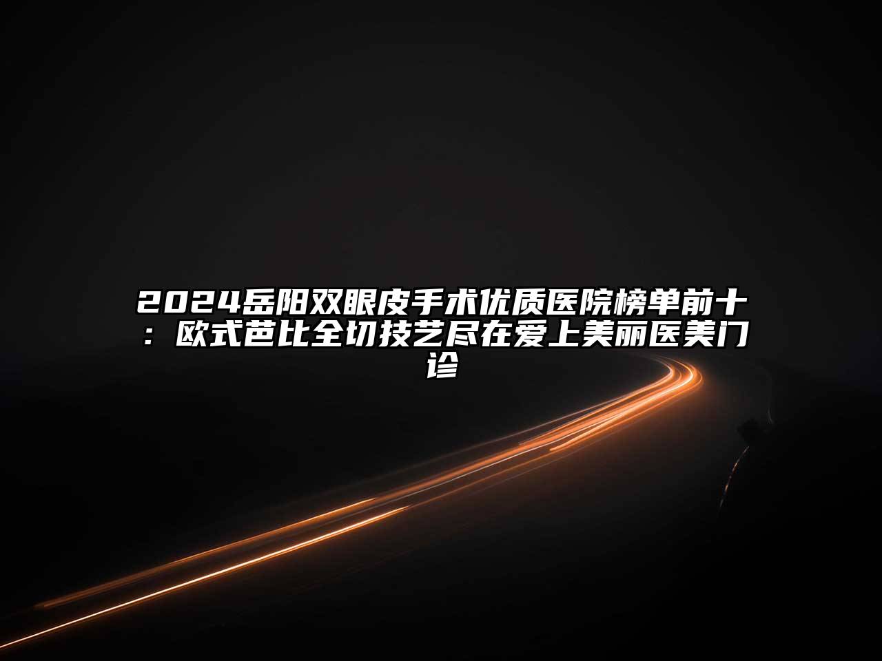 2024岳阳双眼皮手术优质医院榜单前十：欧式芭比全切技艺尽在爱上美丽医美门诊