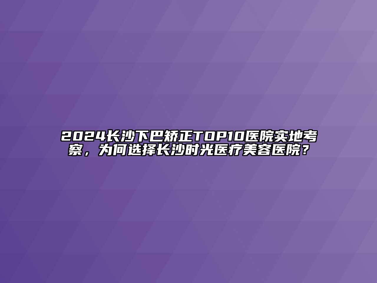 2024长沙下巴矫正TOP10医院实地考察，为何选择长沙时光医疗美容医院？
