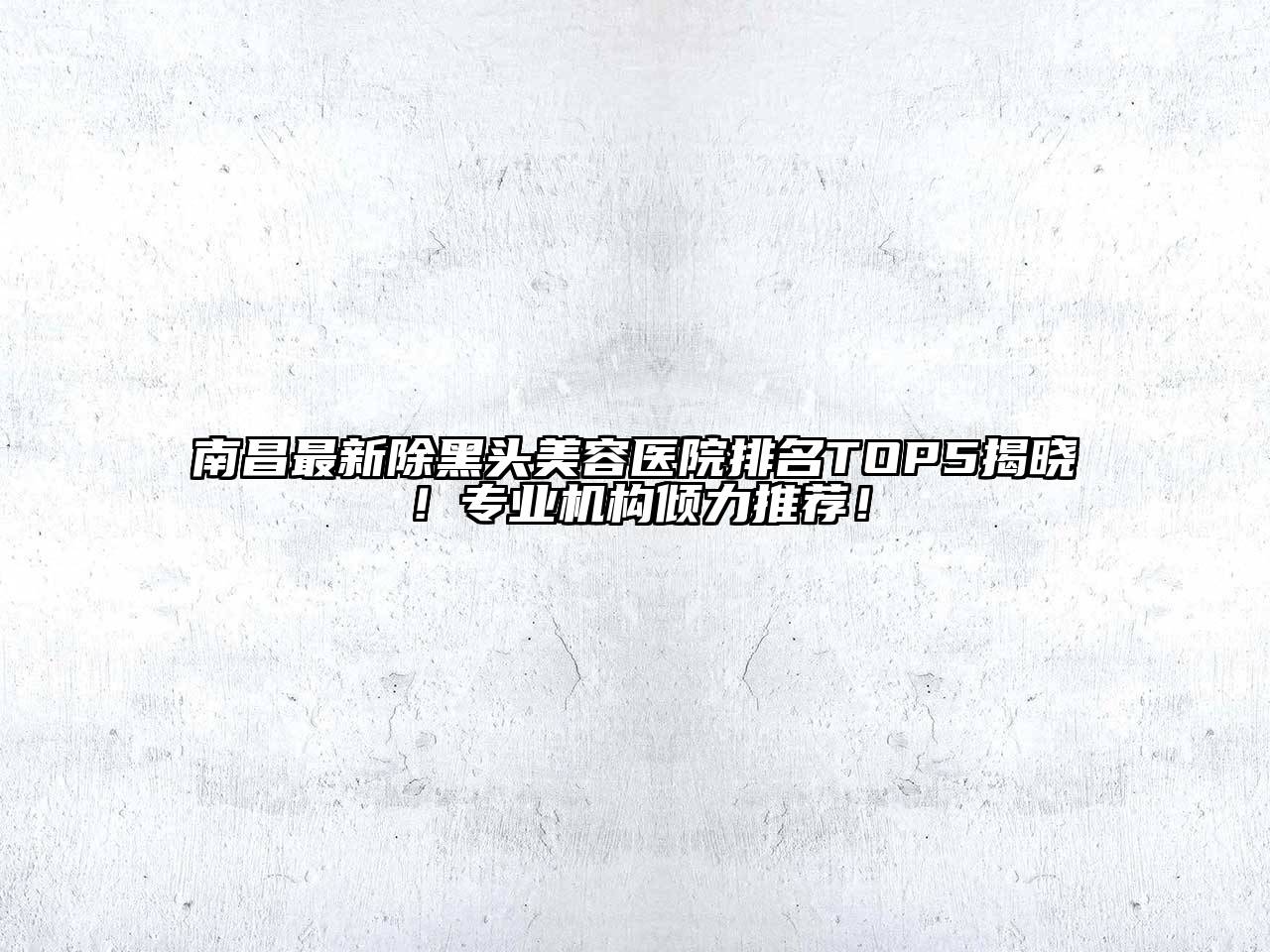 南昌最新除黑头美容医院排名TOP5揭晓！专业机构倾力推荐！