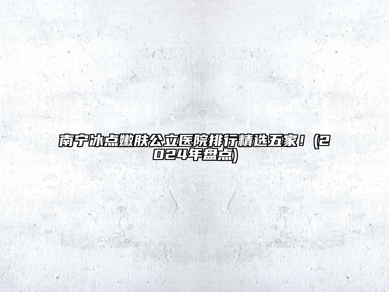 南宁冰点嫩肤公立医院排行精选五家！(2024年盘点)