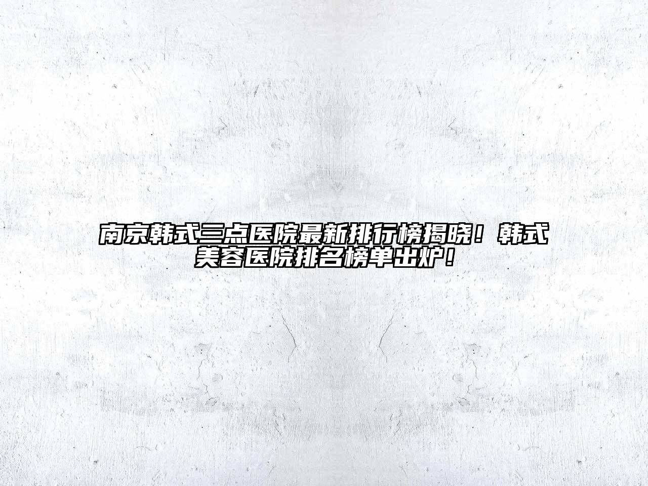 南京韩式三点医院最新排行榜揭晓！韩式美容医院排名榜单出炉！