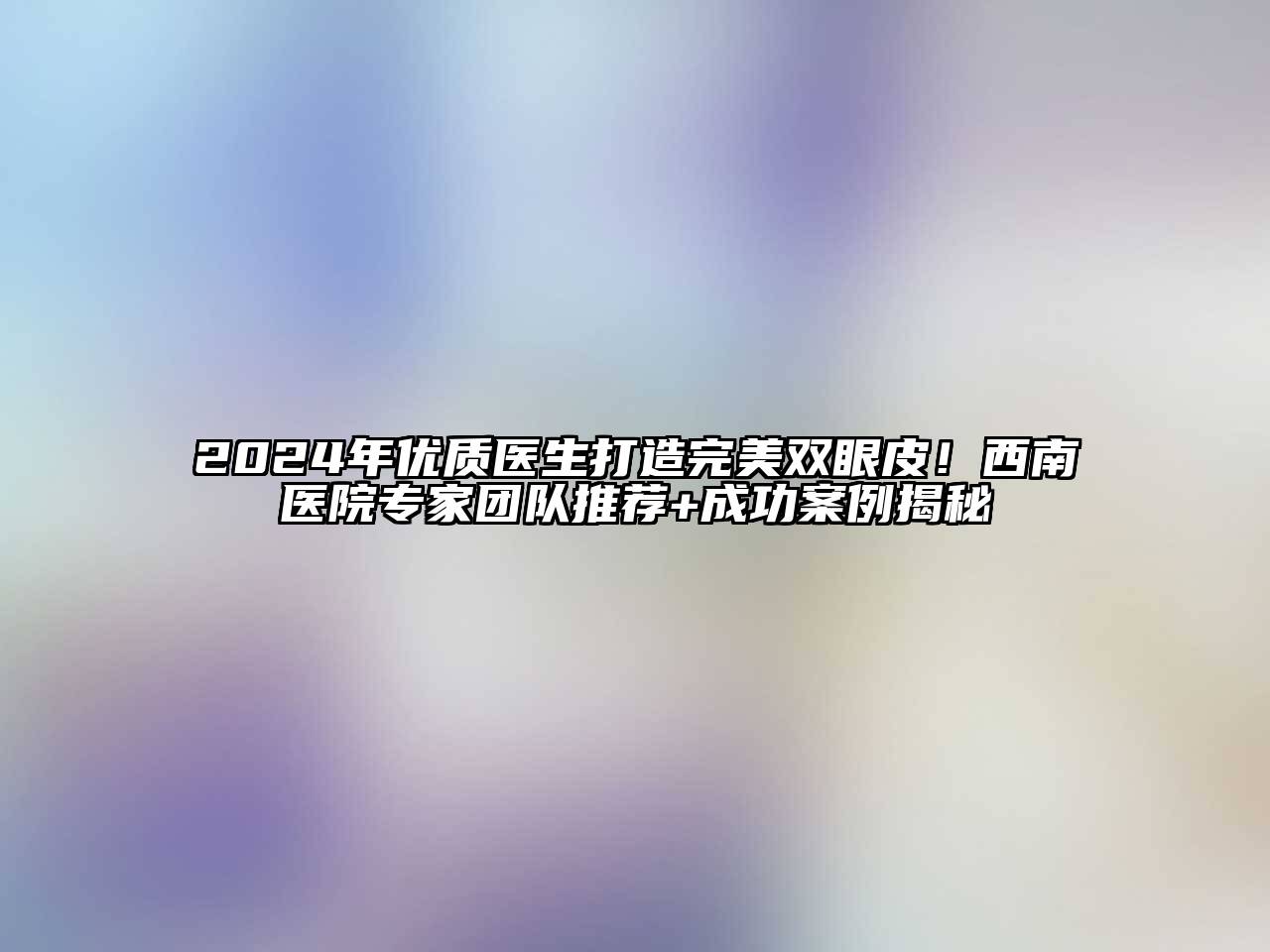 2024年优质医生打造完美双眼皮！西南医院专家团队推荐+成功案例揭秘