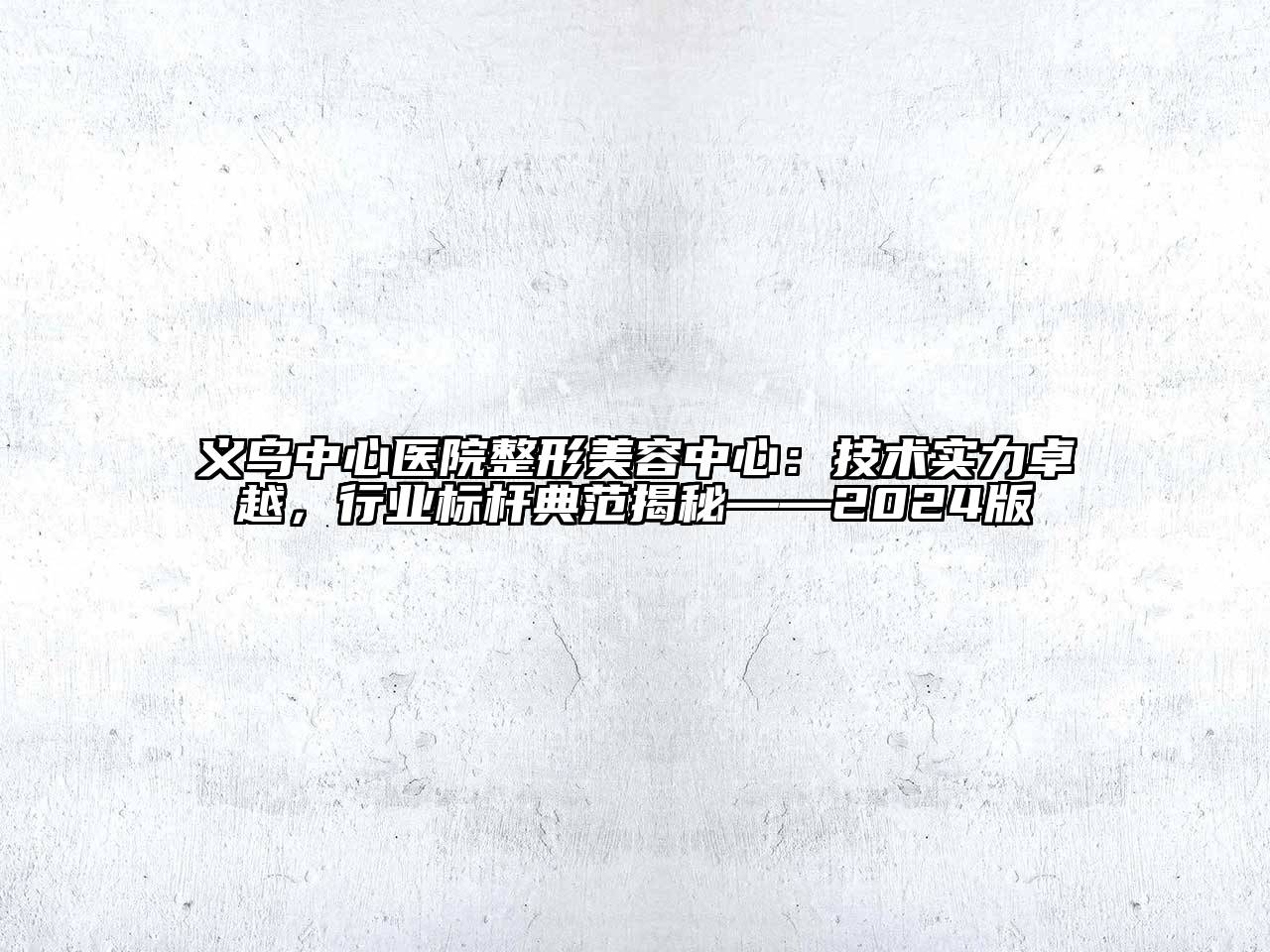 义乌中心医院整形美容中心：技术实力卓越，行业标杆典范揭秘——2024版