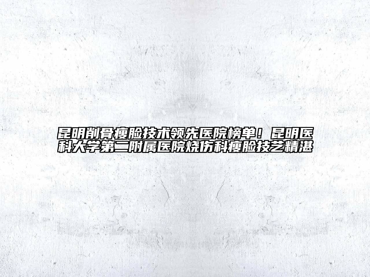 昆明削骨瘦脸技术领先医院榜单！昆明医科大学第二附属医院烧伤科瘦脸技艺精湛