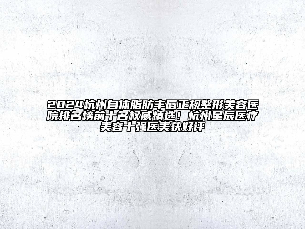 2024杭州自体脂肪丰唇正规整形美容医院排名榜前十名权威精选！杭州星辰医疗美容十强医美获好评