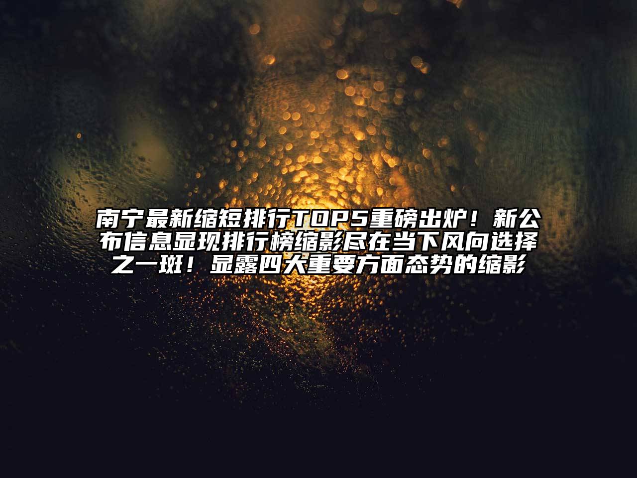 南宁最新缩短排行TOP5重磅出炉！新公布信息显现排行榜缩影尽在当下风向选择之一斑！显露四大重要方面态势的缩影