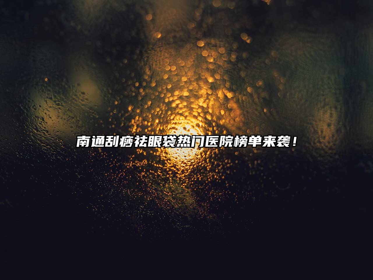 南通刮痧祛眼袋热门医院榜单来袭！