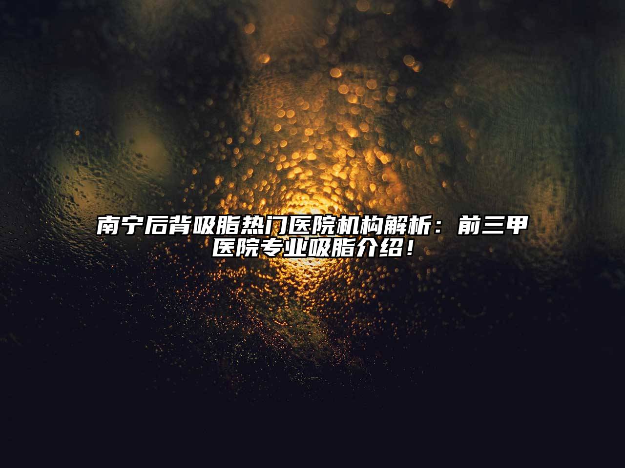 南宁后背吸脂热门医院机构解析：前三甲医院专业吸脂介绍！