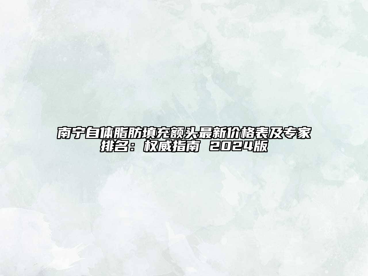南宁自体脂肪填充额头最新价格表及专家排名：权威指南 2024版