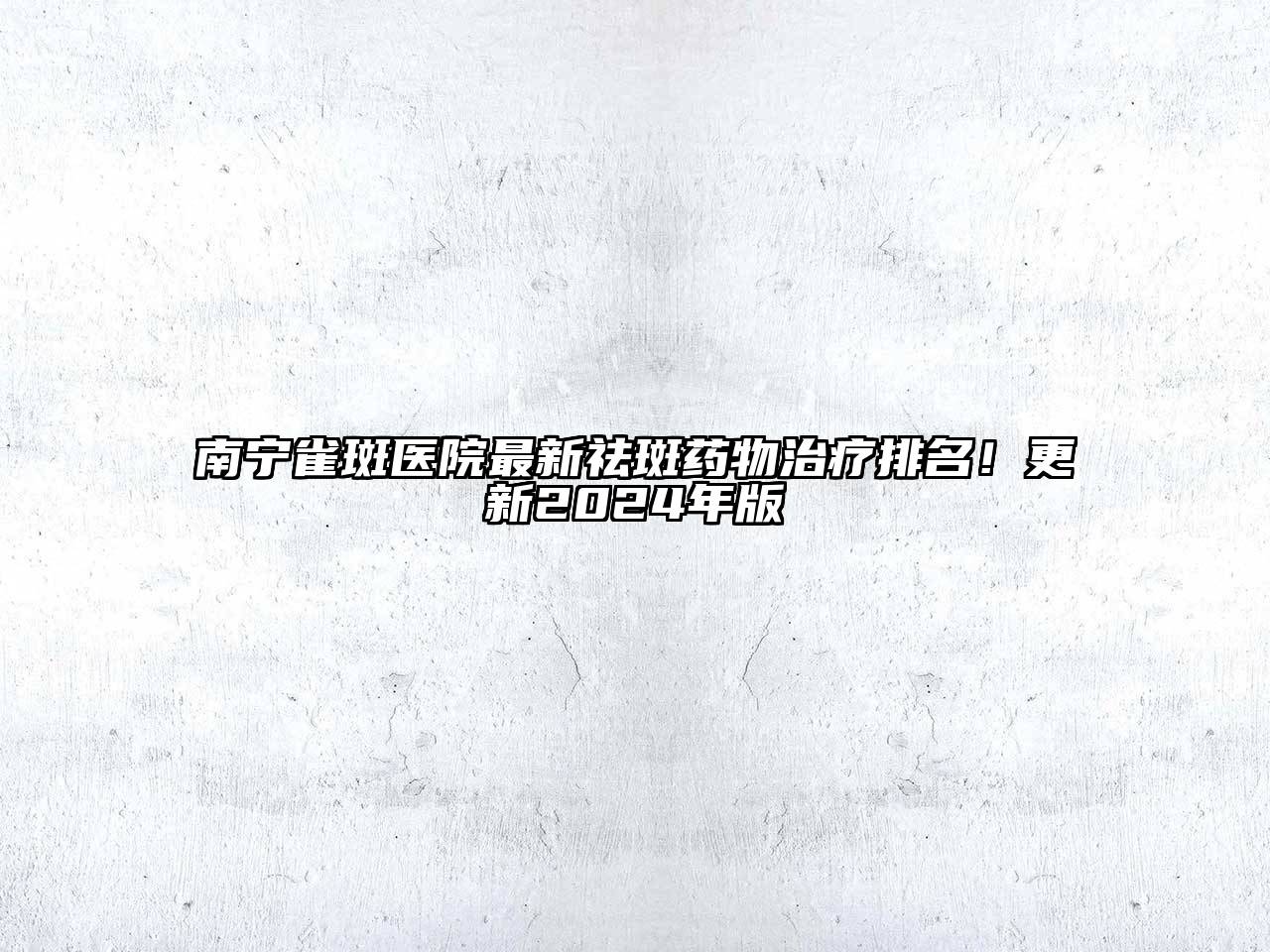 南宁雀斑医院最新祛斑药物治疗排名！更新2024年版
