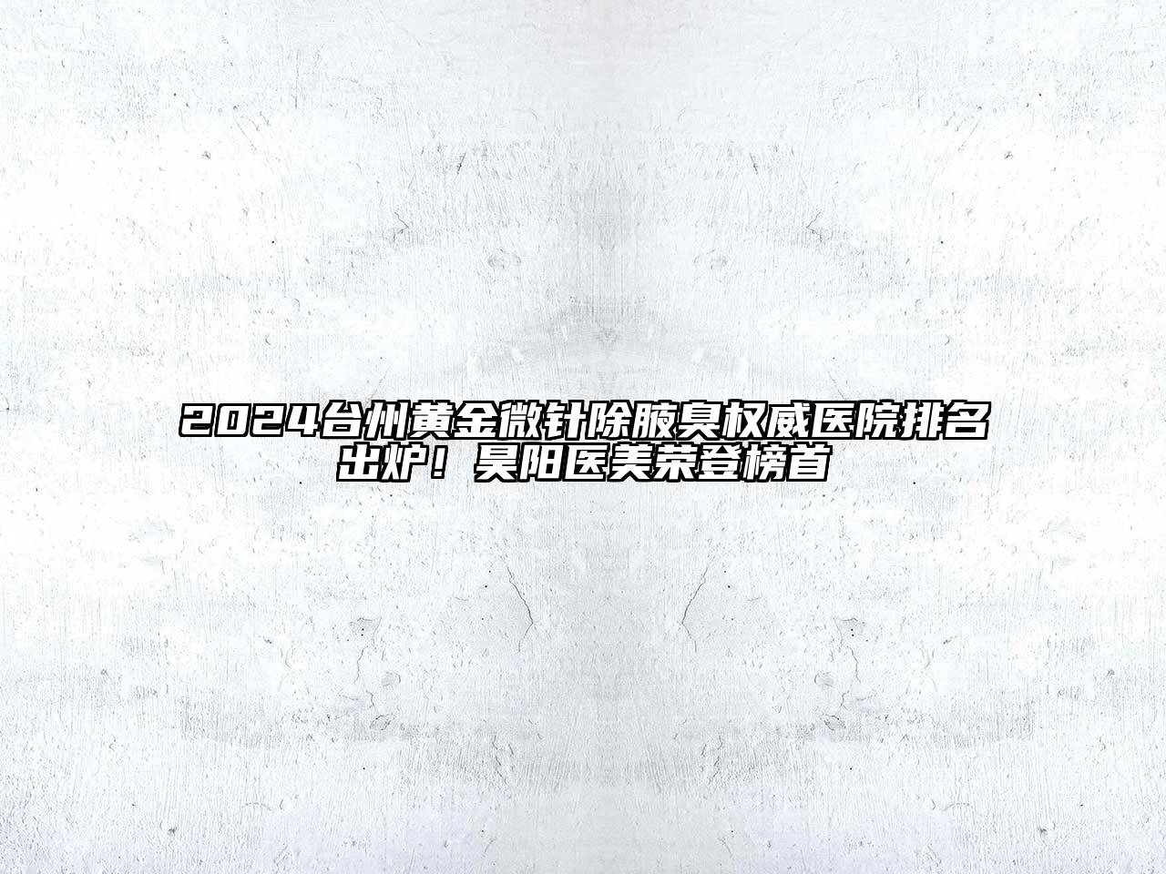 2024台州黄金微针除腋臭权威医院排名出炉！昊阳医美荣登榜首