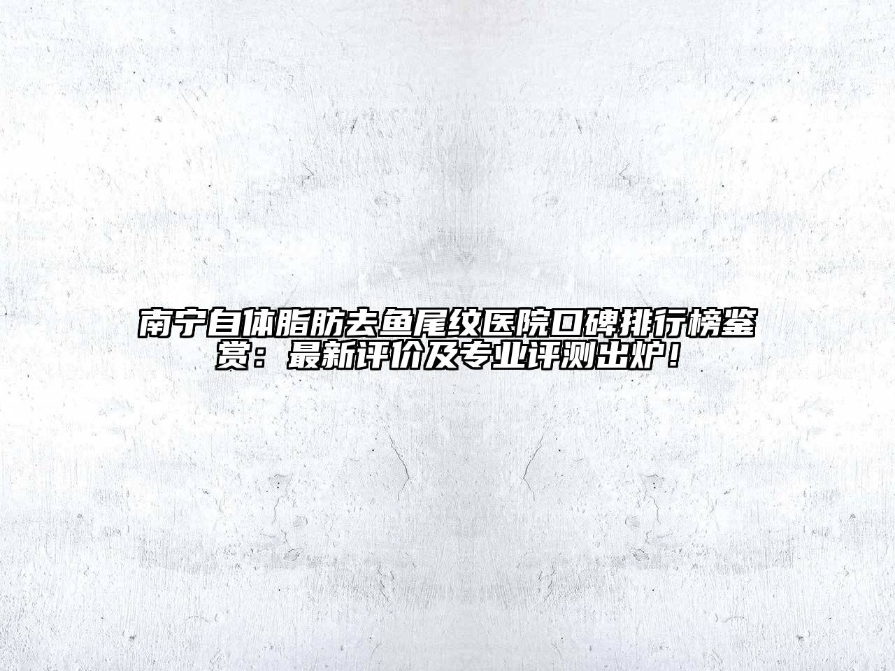 南宁自体脂肪去鱼尾纹医院口碑排行榜鉴赏：最新评价及专业评测出炉！