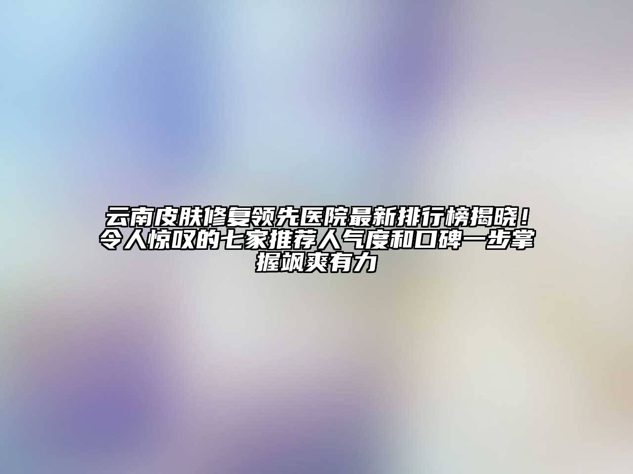 云南皮肤修复领先医院最新排行榜揭晓！令人惊叹的七家推荐人气度和口碑一步掌握飒爽有力