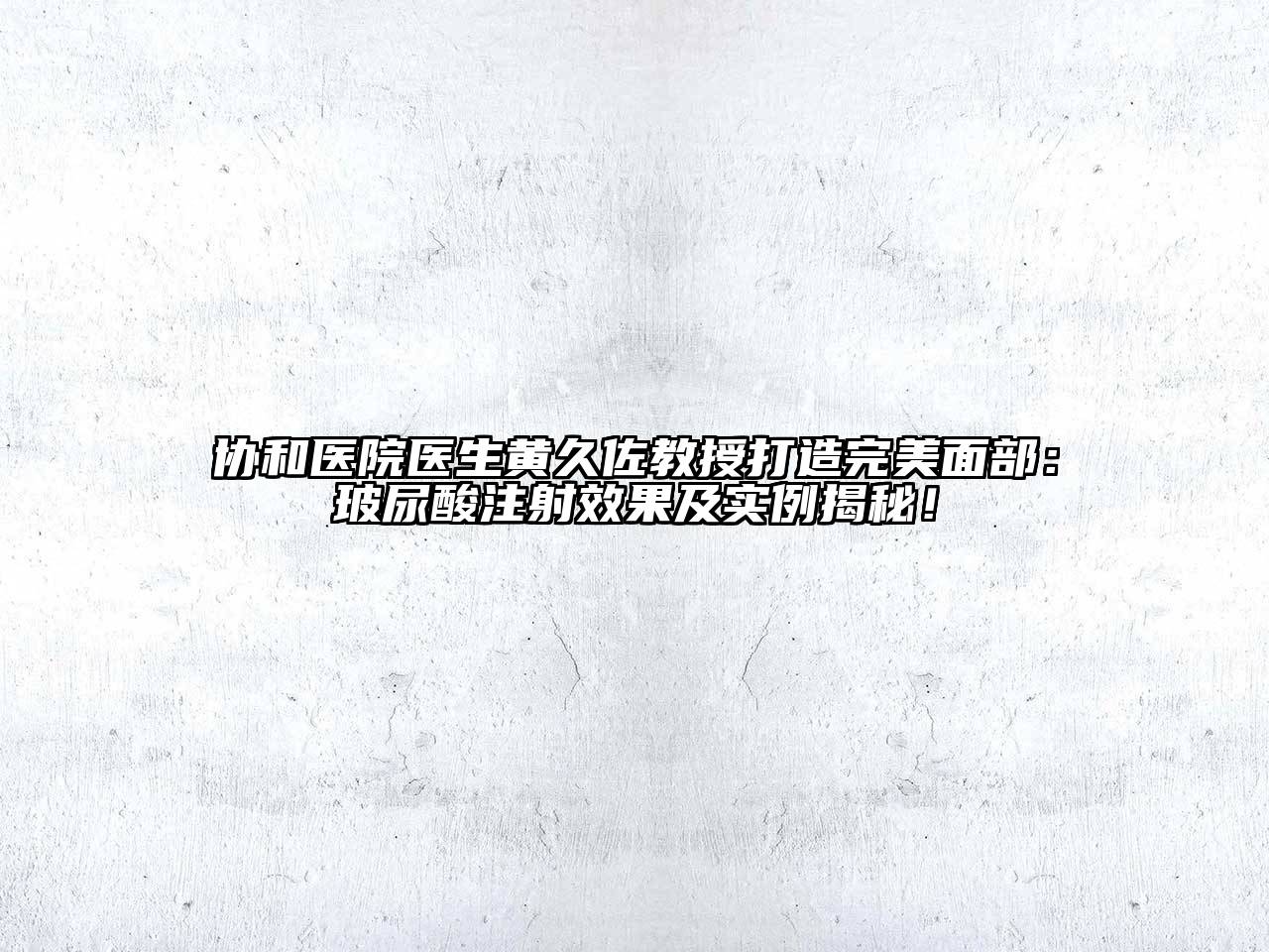 协和医院医生黄久佐教授打造完美面部：玻尿酸注射效果及实例揭秘！