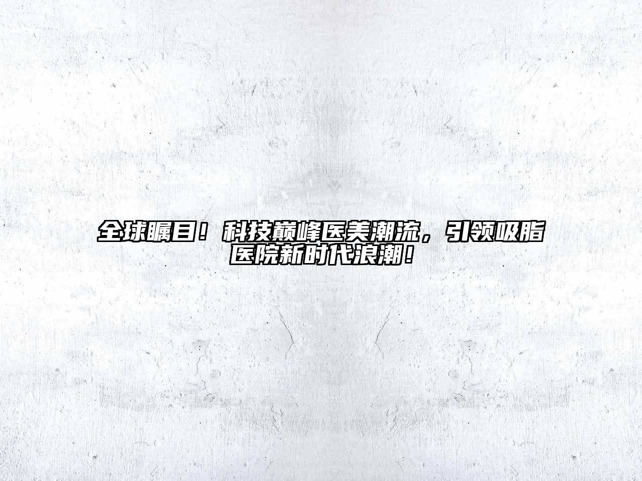 全球瞩目！科技巅峰医美潮流，引领吸脂医院新时代浪潮！