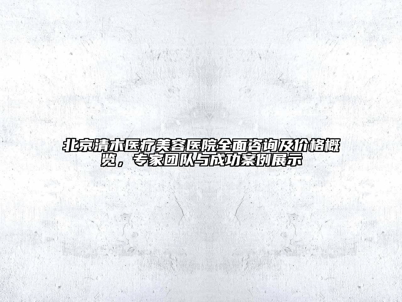 北京清木医疗美容医院全面咨询及价格概览，专家团队与成功案例展示