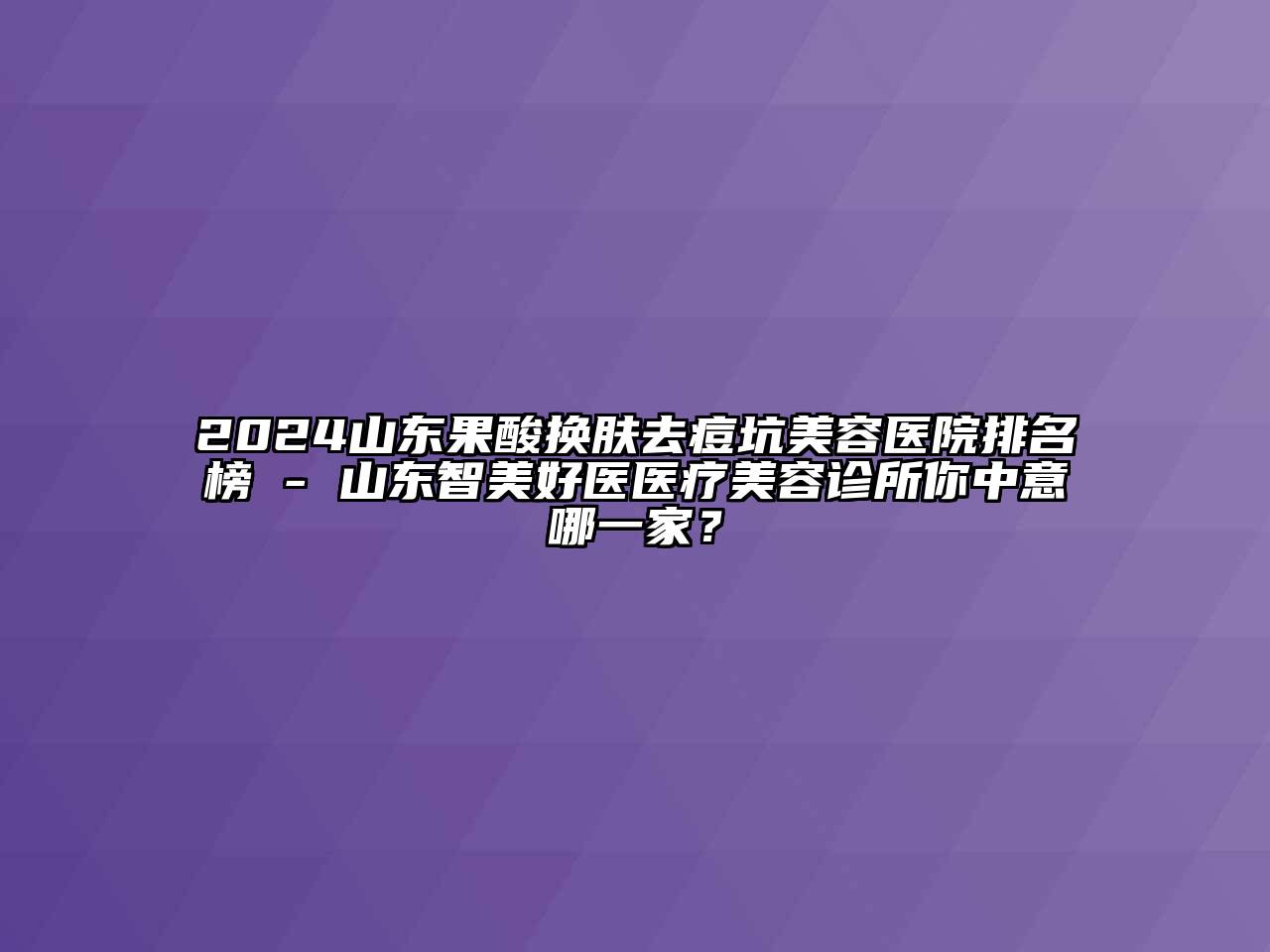2024山东果酸换肤去痘坑美容医院排名榜 - 山东智美好医医疗美容诊所你中意哪一家？