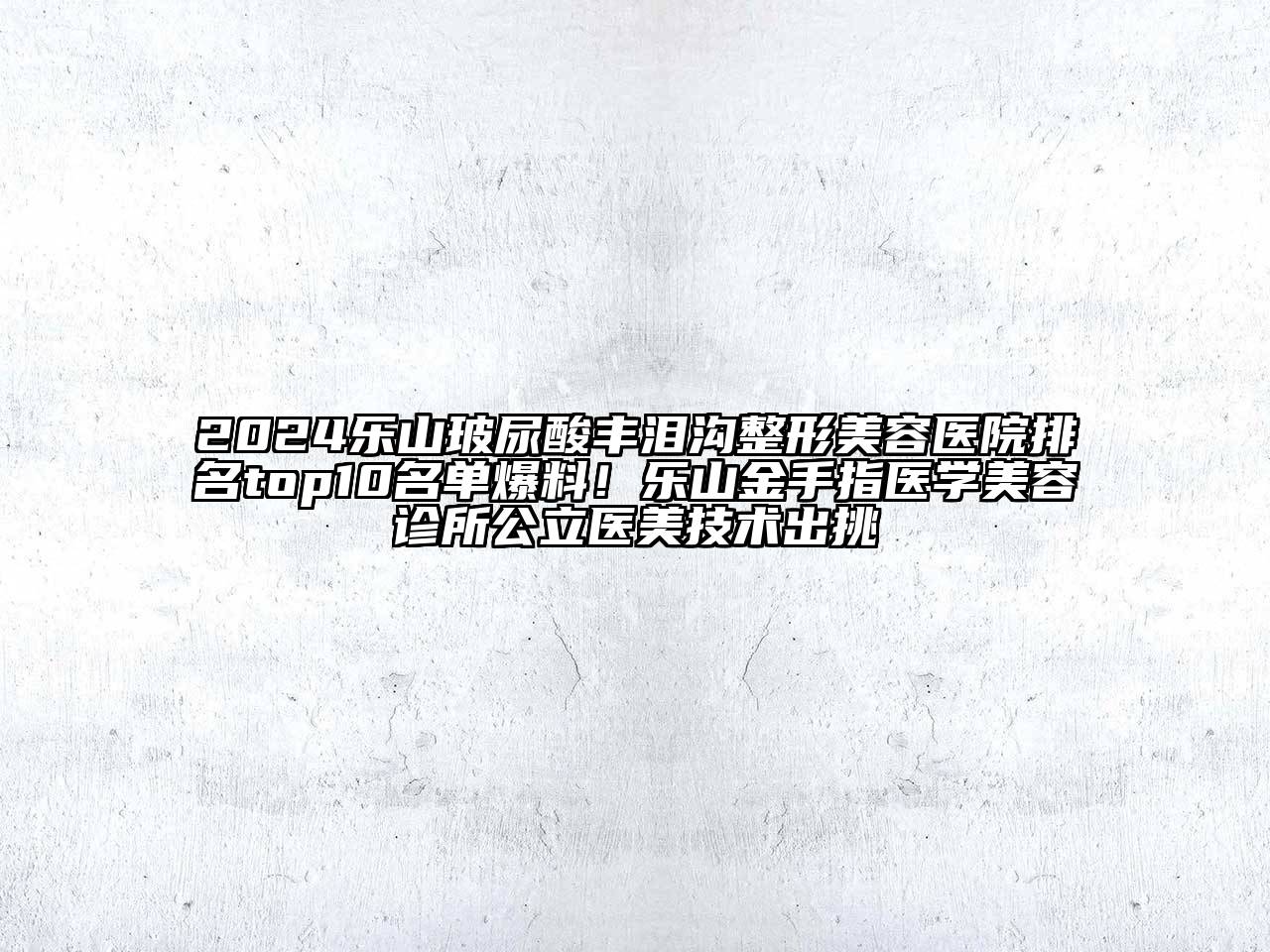 2024乐山玻尿酸丰泪沟整形美容医院排名top10名单爆料！乐山金手指医学美容诊所公立医美技术出挑