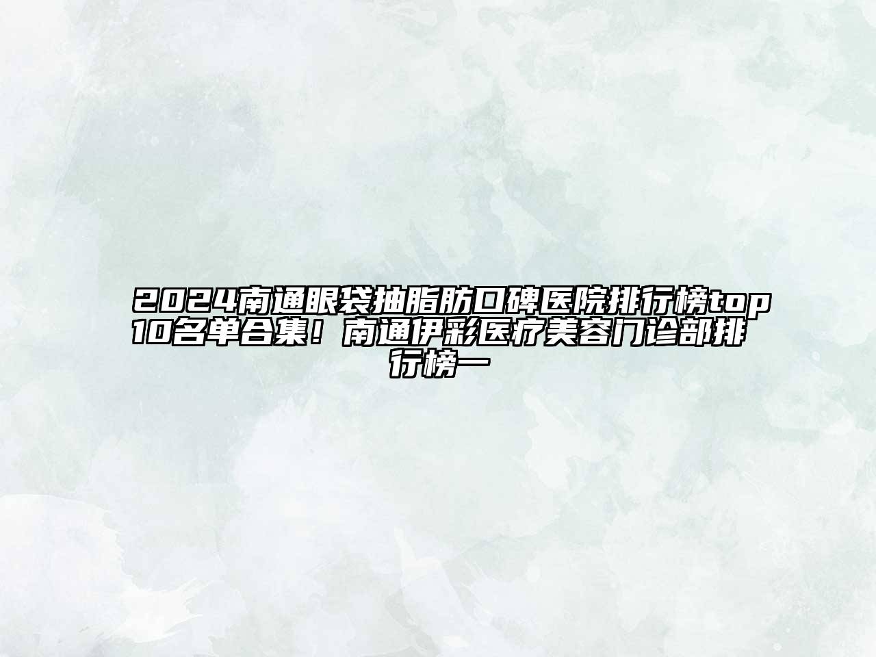 2024南通眼袋抽脂肪口碑医院排行榜top10名单合集！南通伊彩医疗美容门诊部排行榜一