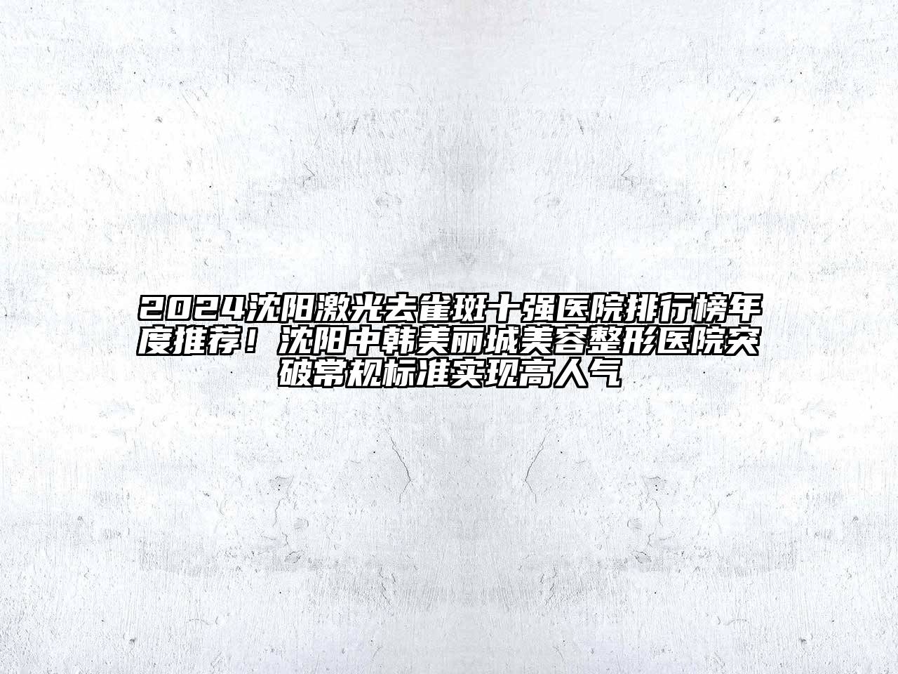 2024沈阳激光去雀斑十强医院排行榜年度推荐！沈阳中韩美丽城美容整形医院突破常规标准实现高人气