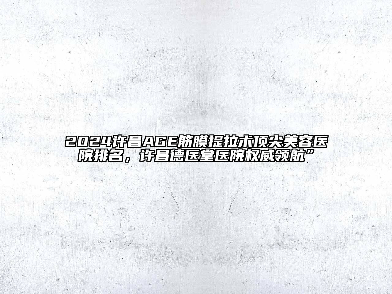 2024许昌AGE筋膜提拉术顶尖美容医院排名，许昌德医堂医院权威领航”