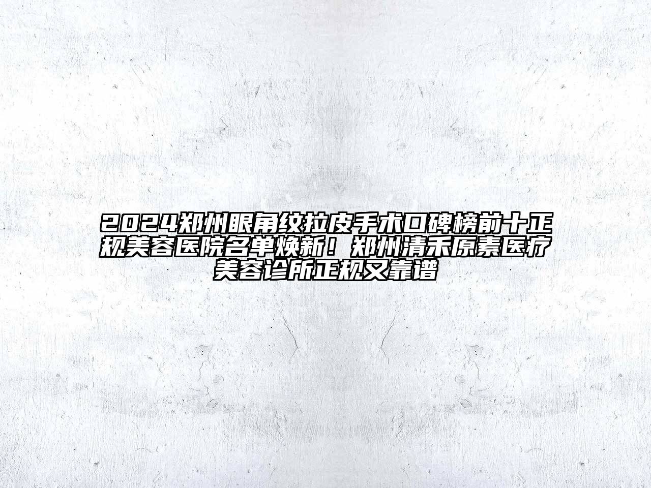 2024郑州眼角纹拉皮手术口碑榜前十正规美容医院名单焕新！郑州清禾原素医疗美容诊所正规又靠谱