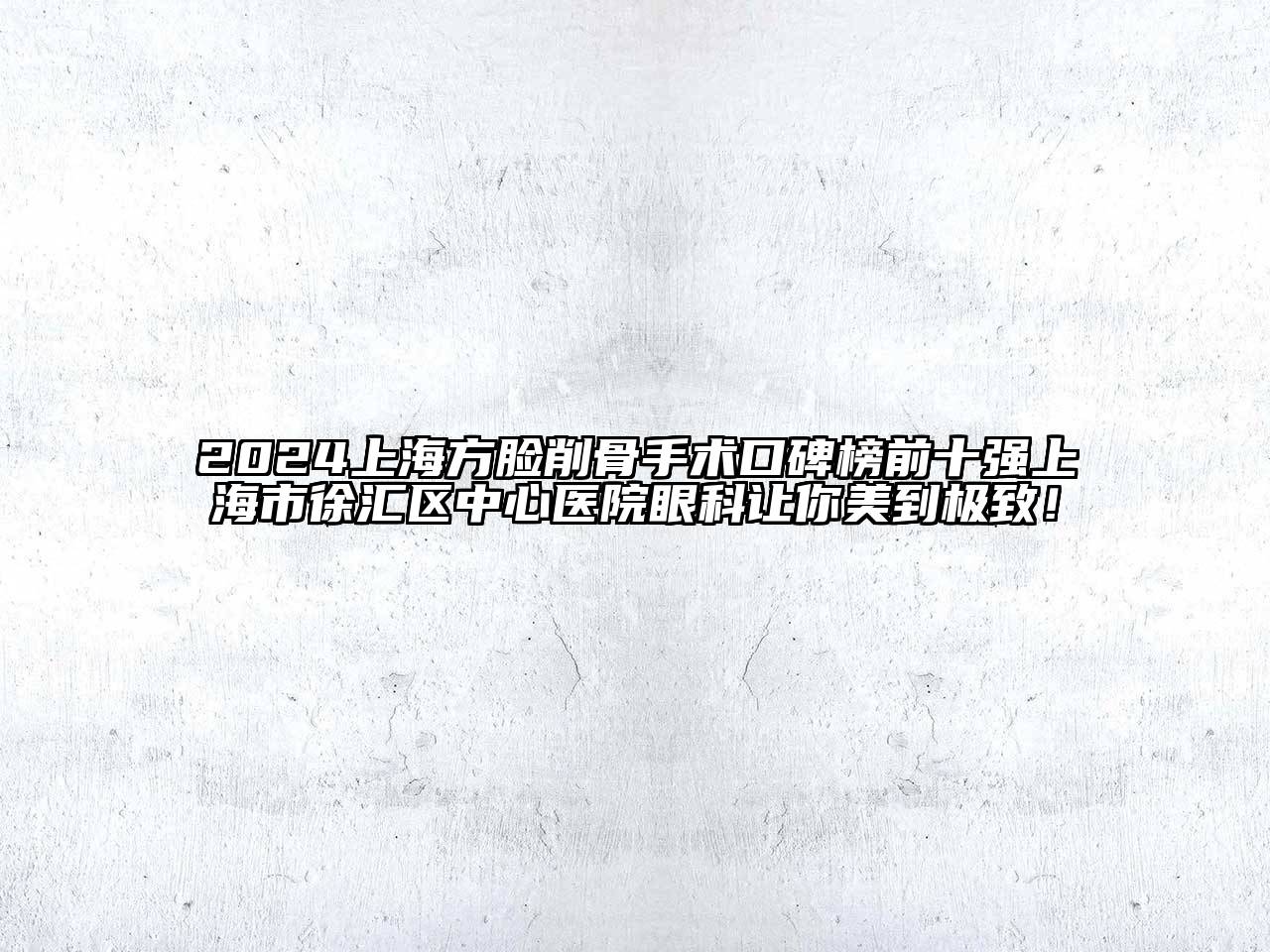 2024上海方脸削骨手术口碑榜前十强上海市徐汇区中心医院眼科让你美到极致！