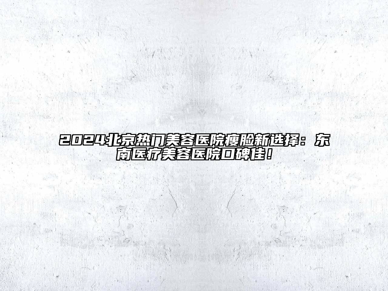 2024北京热门美容医院瘦脸新选择：东南医疗美容医院口碑佳！