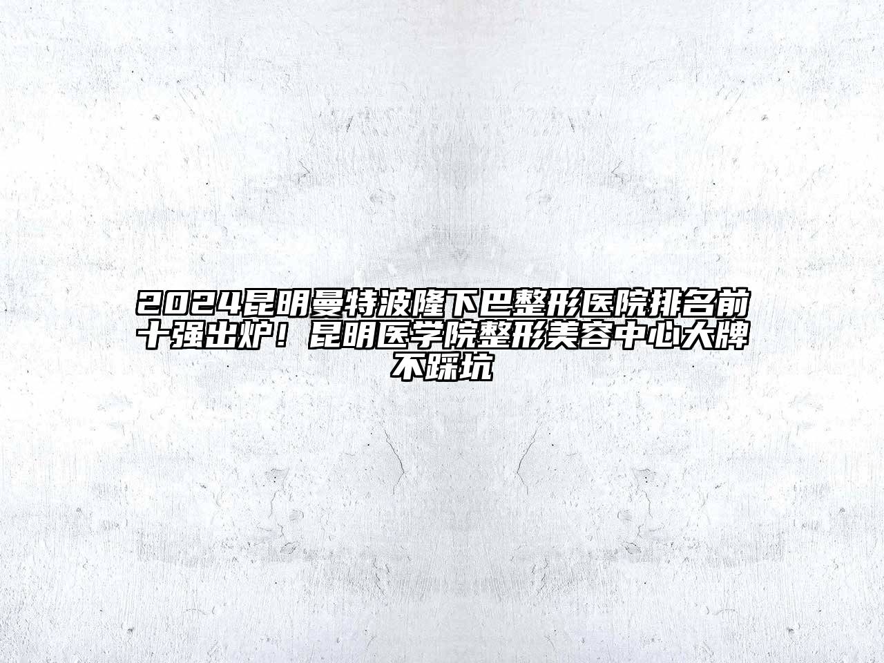 2024昆明曼特波隆下巴整形医院排名前十强出炉！昆明医学院整形美容中心大牌不踩坑